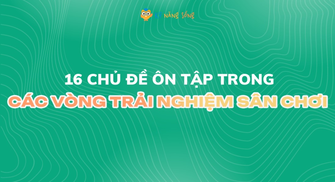 16 CHỦ ĐIỂM ÔN TẬP SÂN CHƠI KỸ NĂNG SỐNG KNS - VÒNG TRẢI NGHIỆM